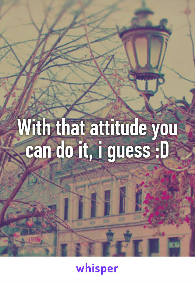 With that attitude you can do it, i guess :D