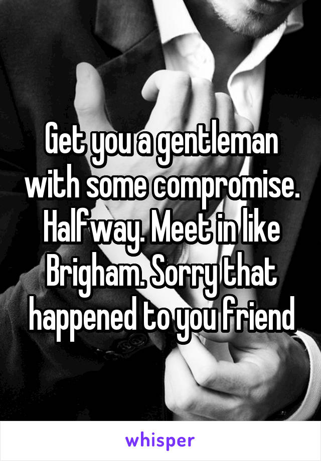 Get you a gentleman with some compromise. Halfway. Meet in like Brigham. Sorry that happened to you friend