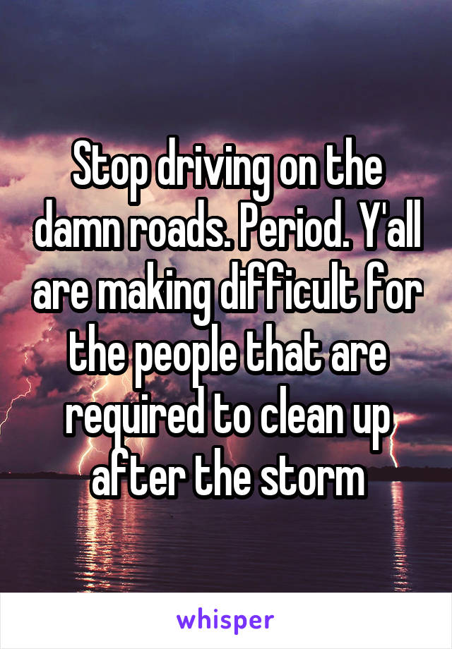 Stop driving on the damn roads. Period. Y'all are making difficult for the people that are required to clean up after the storm