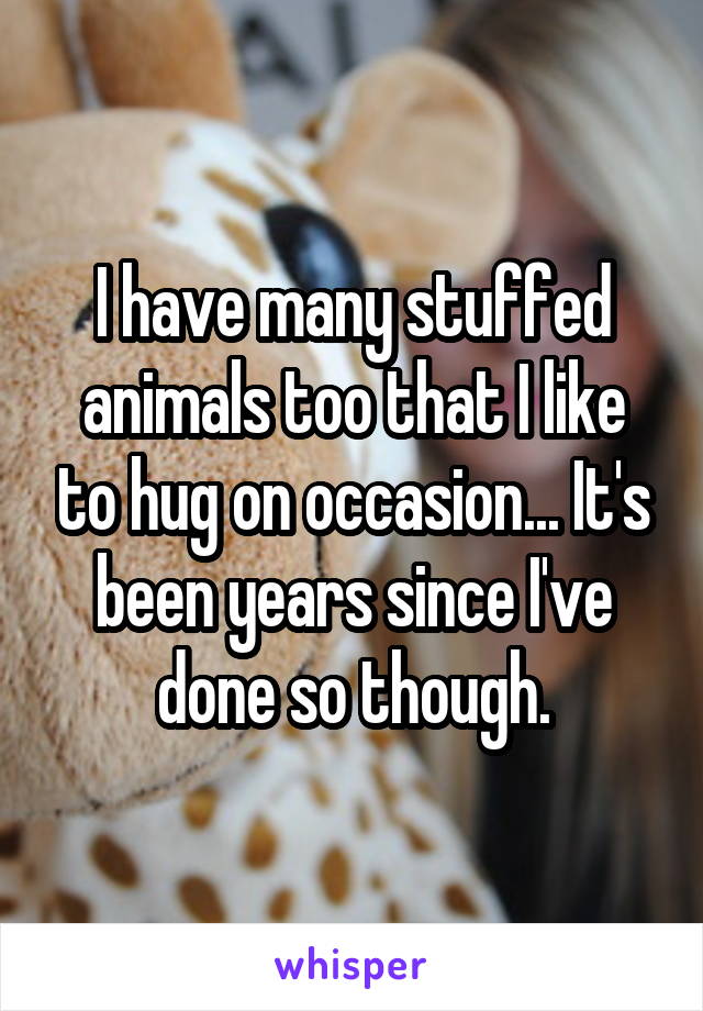 I have many stuffed animals too that I like to hug on occasion... It's been years since I've done so though.