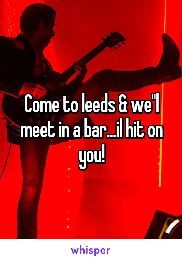 Come to leeds & we"l meet in a bar...il hit on you!