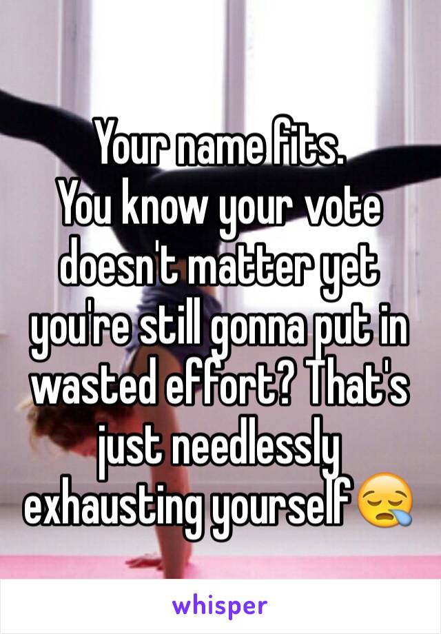 Your name fits.
You know your vote doesn't matter yet you're still gonna put in wasted effort? That's just needlessly exhausting yourself😪
