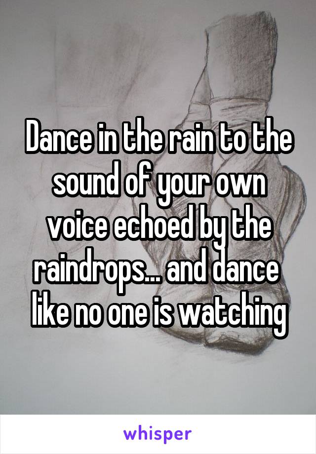 Dance in the rain to the sound of your own voice echoed by the raindrops... and dance  like no one is watching