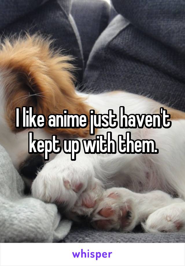 I like anime just haven't kept up with them.