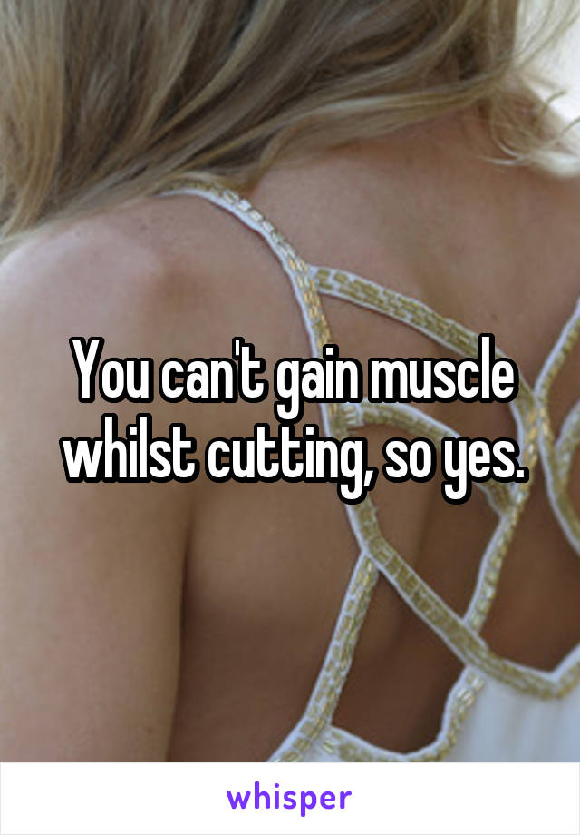 You can't gain muscle whilst cutting, so yes.