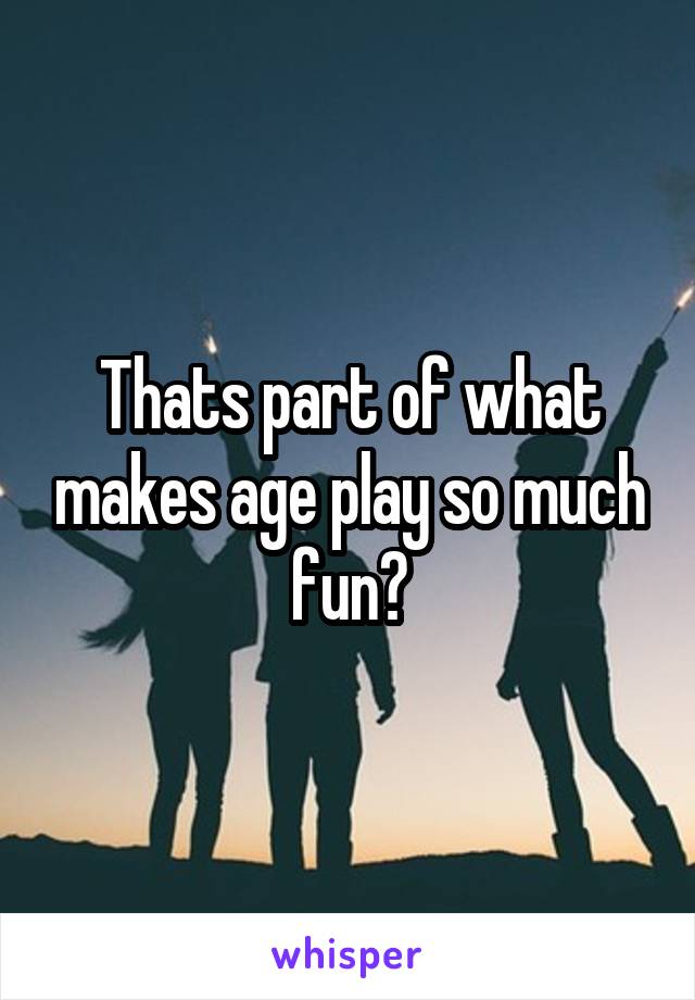 Thats part of what makes age play so much fun?