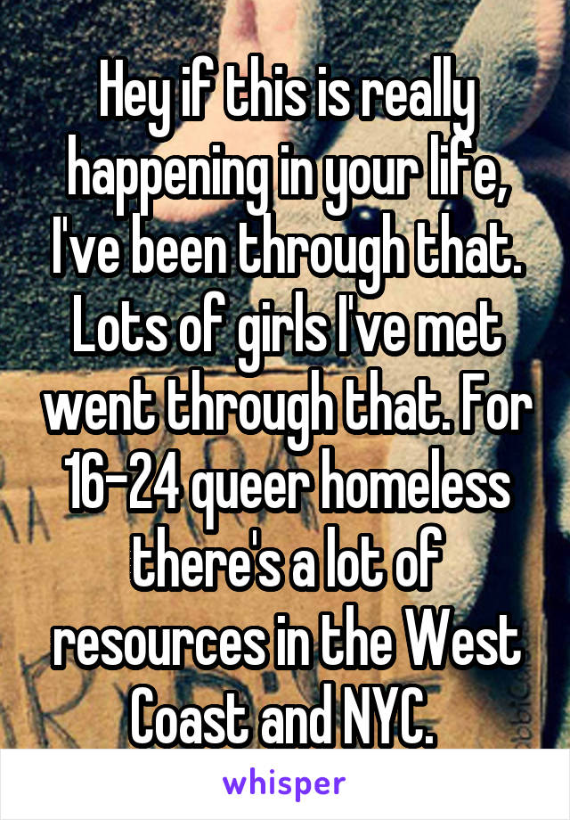 Hey if this is really happening in your life, I've been through that. Lots of girls I've met went through that. For 16-24 queer homeless there's a lot of resources in the West Coast and NYC. 