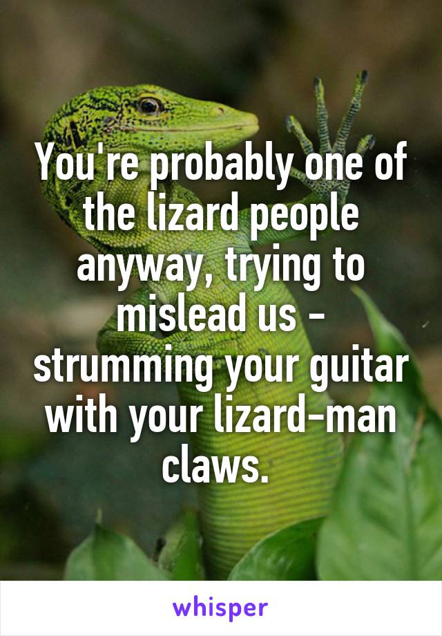 You're probably one of the lizard people anyway, trying to mislead us - strumming your guitar with your lizard-man claws. 