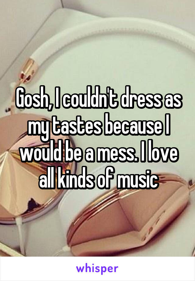 Gosh, I couldn't dress as my tastes because I would be a mess. I love all kinds of music