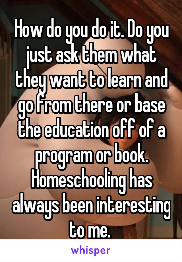 How do you do it. Do you just ask them what they want to learn and go from there or base the education off of a program or book. Homeschooling has always been interesting to me. 