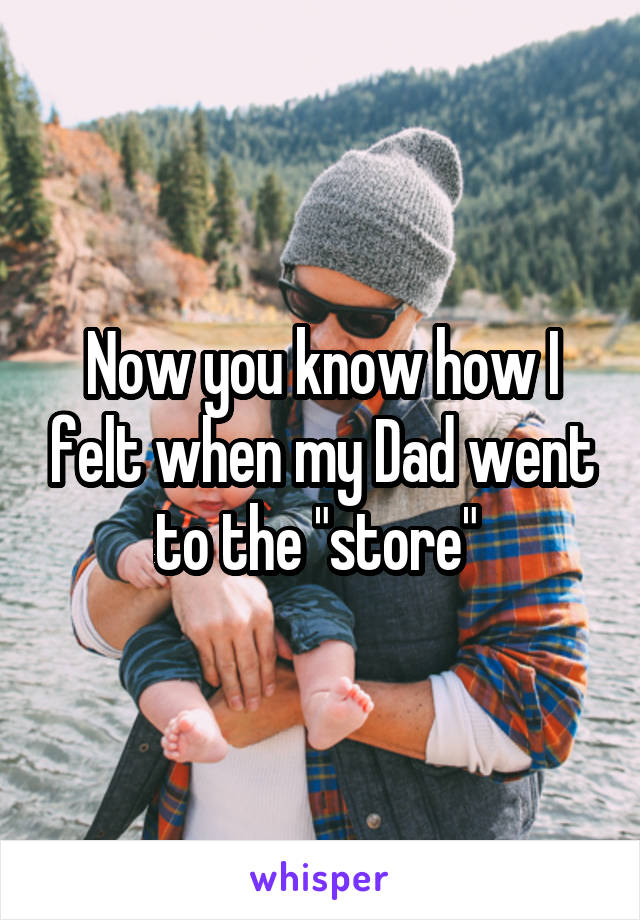 Now you know how I felt when my Dad went to the "store" 
