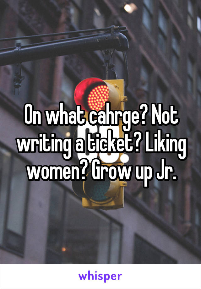 On what cahrge? Not writing a ticket? Liking women? Grow up Jr.