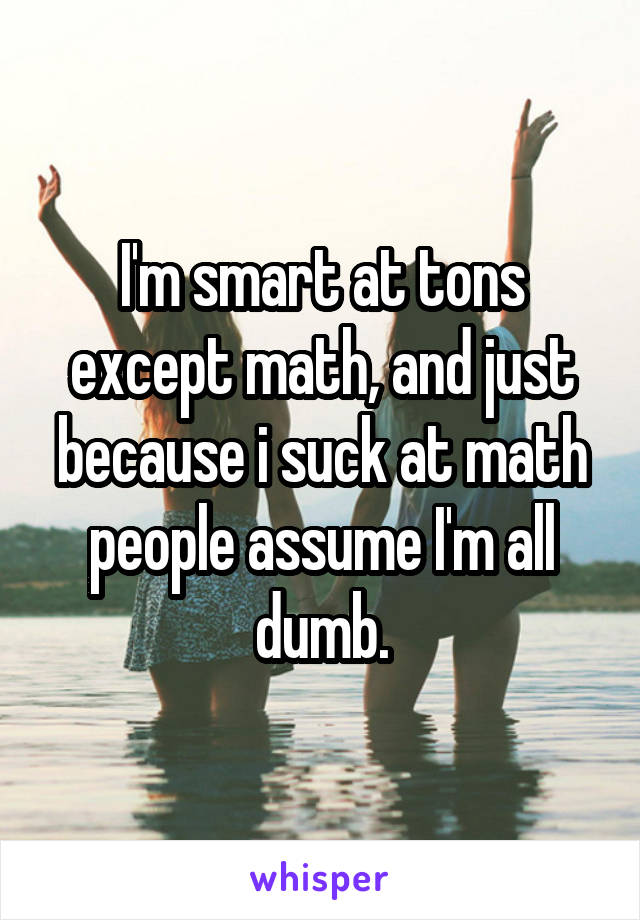 I'm smart at tons except math, and just because i suck at math people assume I'm all dumb.