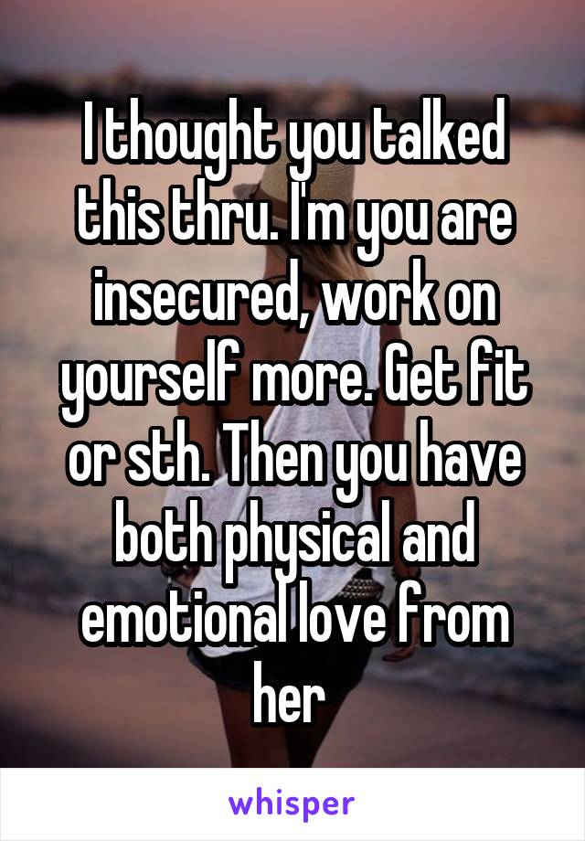 I thought you talked this thru. I'm you are insecured, work on yourself more. Get fit or sth. Then you have both physical and emotional love from her 