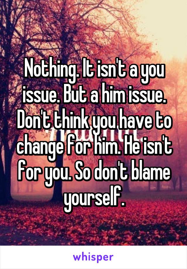 Nothing. It isn't a you issue. But a him issue. Don't think you have to change for him. He isn't for you. So don't blame yourself.
