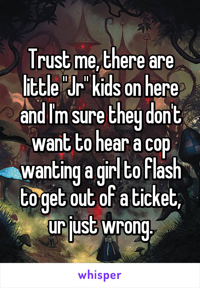 Trust me, there are little "Jr" kids on here and I'm sure they don't want to hear a cop wanting a girl to flash to get out of a ticket, ur just wrong.
