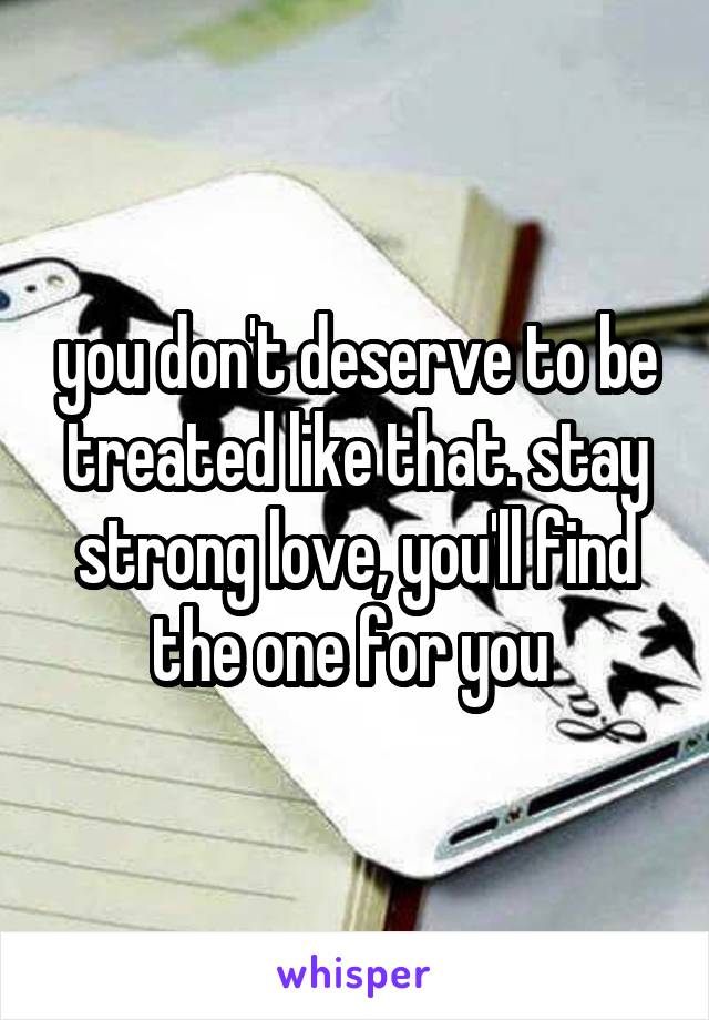 you don't deserve to be treated like that. stay strong love, you'll find the one for you 