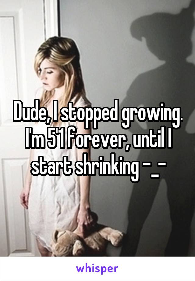 Dude, I stopped growing. I'm 5'1 forever, until I start shrinking -_-