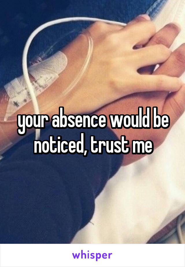 your absence would be noticed, trust me