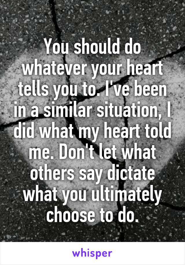 You should do whatever your heart tells you to. I've been in a similar situation, I did what my heart told me. Don't let what others say dictate what you ultimately choose to do.