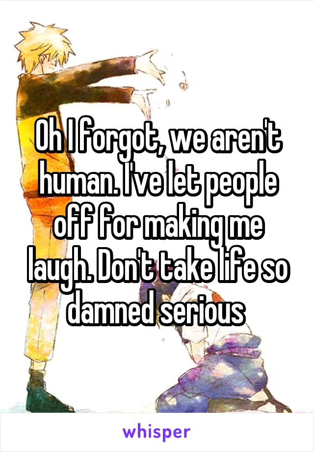 Oh I forgot, we aren't human. I've let people off for making me laugh. Don't take life so damned serious 