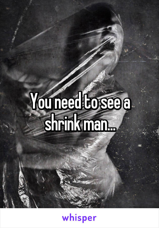 You need to see a shrink man...