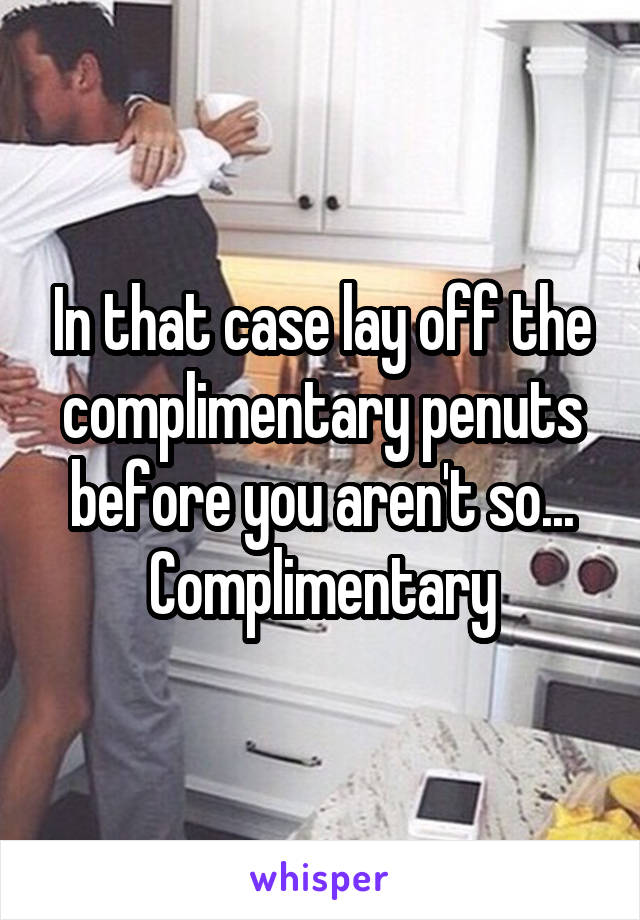 In that case lay off the complimentary penuts before you aren't so... Complimentary