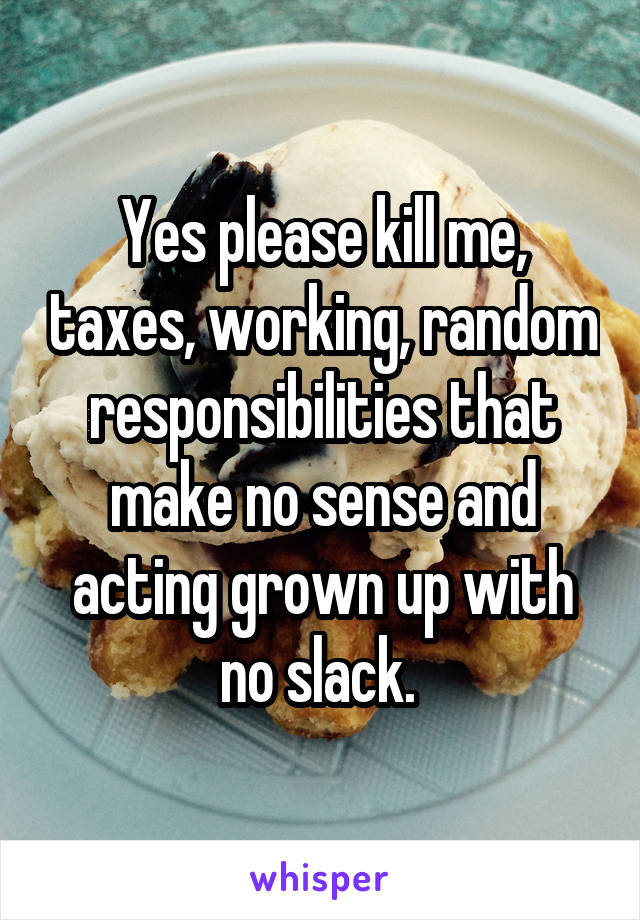 Yes please kill me, taxes, working, random responsibilities that make no sense and acting grown up with no slack. 