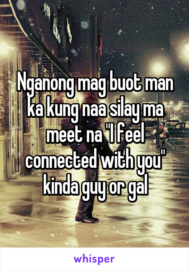 Nganong mag buot man ka kung naa silay ma meet na "I feel connected with you" kinda guy or gal