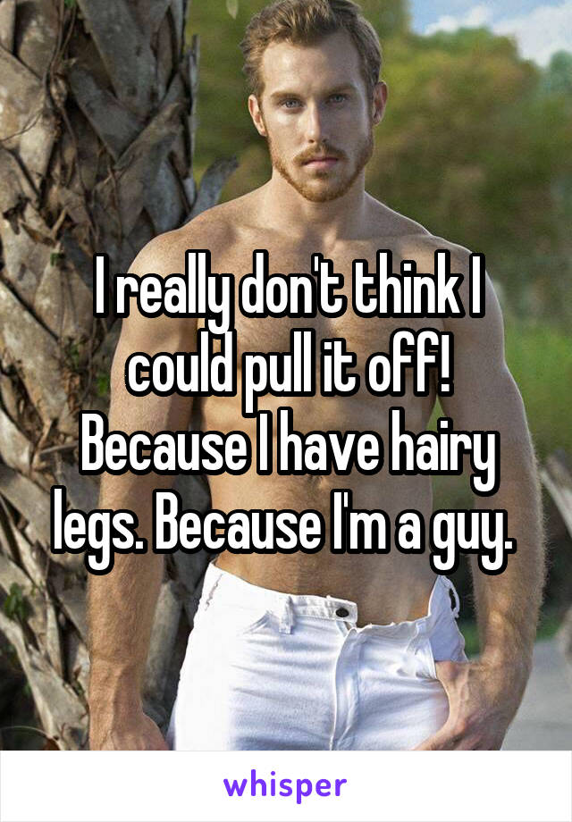I really don't think I could pull it off! Because I have hairy legs. Because I'm a guy. 