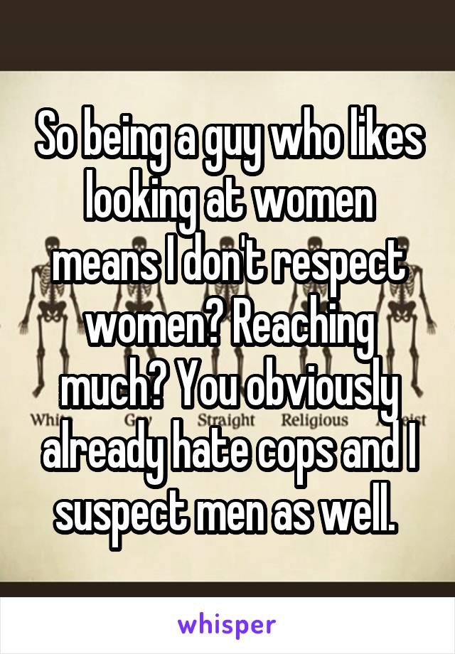 So being a guy who likes looking at women means I don't respect women? Reaching much? You obviously already hate cops and I suspect men as well. 