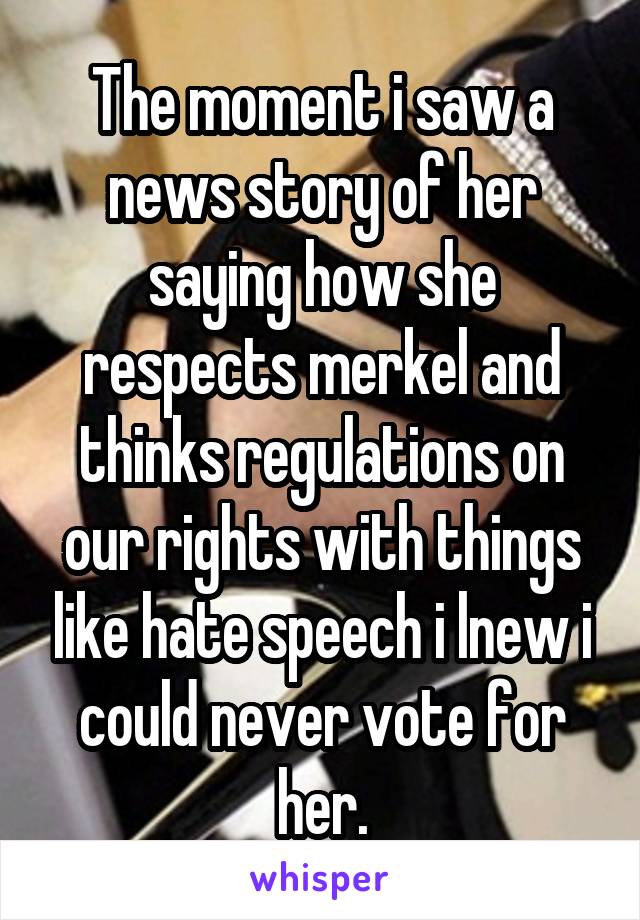 The moment i saw a news story of her saying how she respects merkel and thinks regulations on our rights with things like hate speech i lnew i could never vote for her.