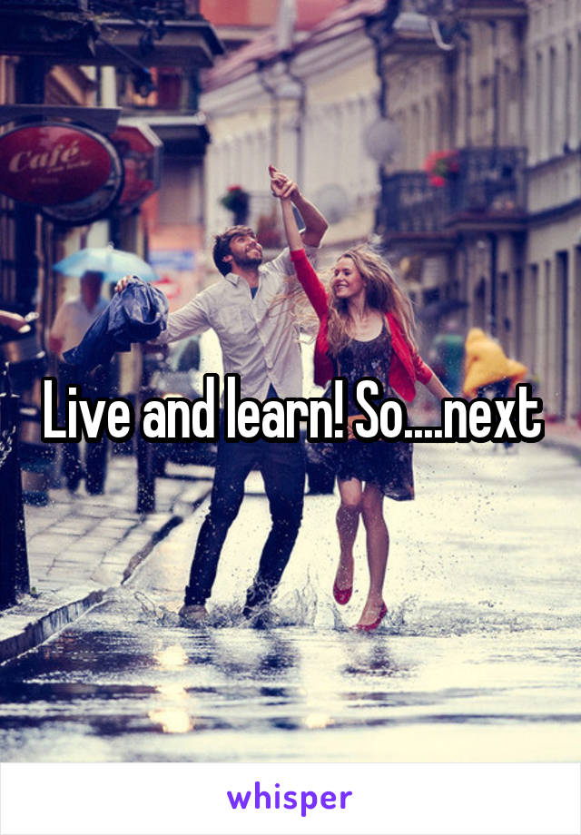 Live and learn! So....next