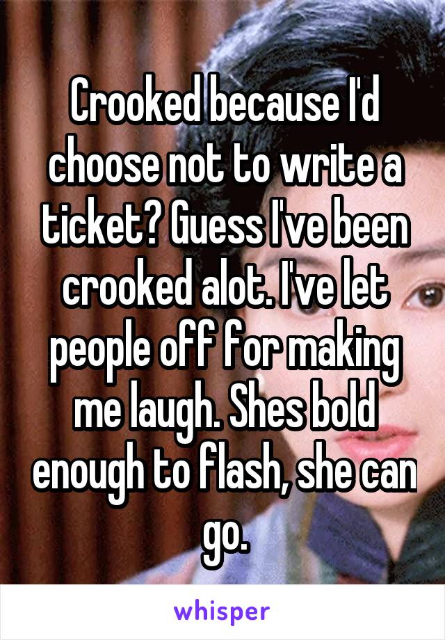 Crooked because I'd choose not to write a ticket? Guess I've been crooked alot. I've let people off for making me laugh. Shes bold enough to flash, she can go.