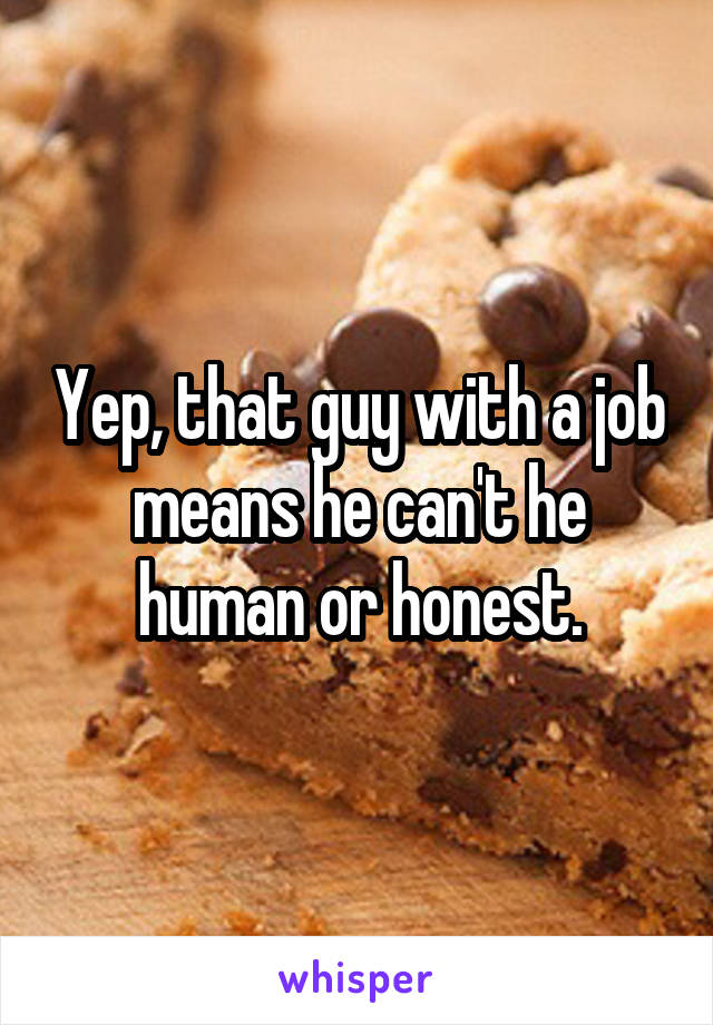 Yep, that guy with a job means he can't he human or honest.