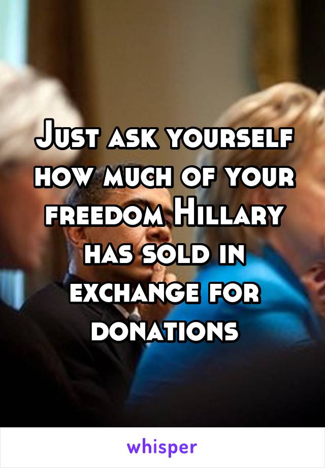 Just ask yourself how much of your freedom Hillary has sold in exchange for donations