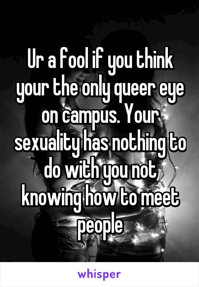 Ur a fool if you think your the only queer eye on campus. Your sexuality has nothing to do with you not knowing how to meet people