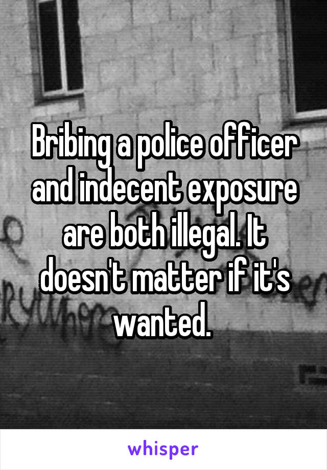 Bribing a police officer and indecent exposure are both illegal. It doesn't matter if it's wanted. 