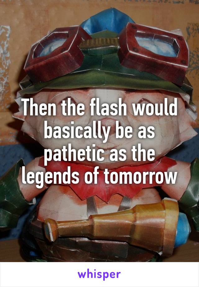 Then the flash would basically be as pathetic as the legends of tomorrow