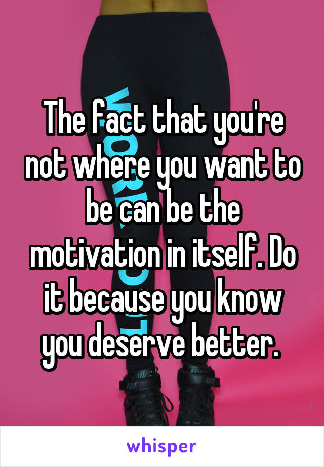 The fact that you're not where you want to be can be the motivation in itself. Do it because you know you deserve better. 