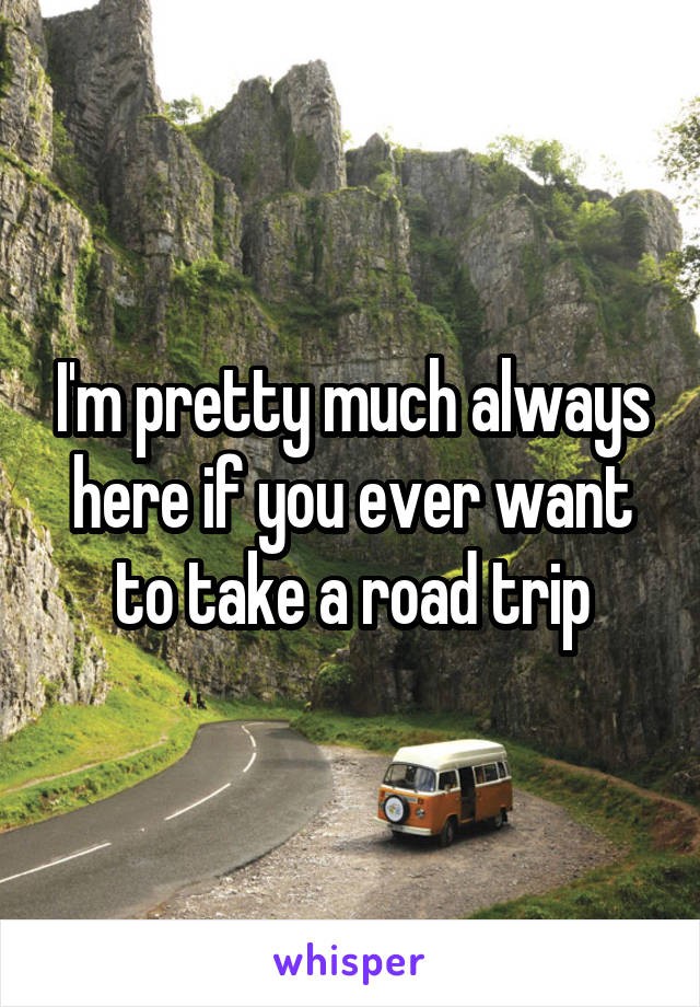 I'm pretty much always here if you ever want to take a road trip