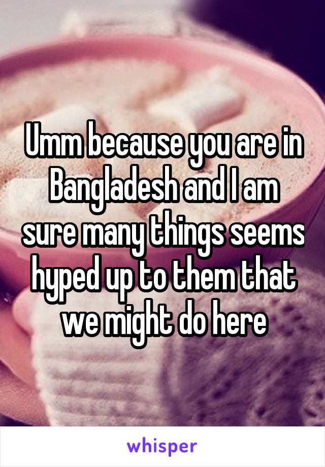 Umm because you are in Bangladesh and I am sure many things seems hyped up to them that we might do here