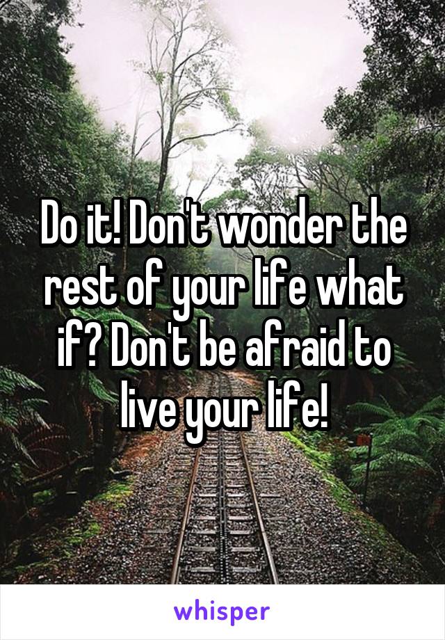 Do it! Don't wonder the rest of your life what if? Don't be afraid to live your life!