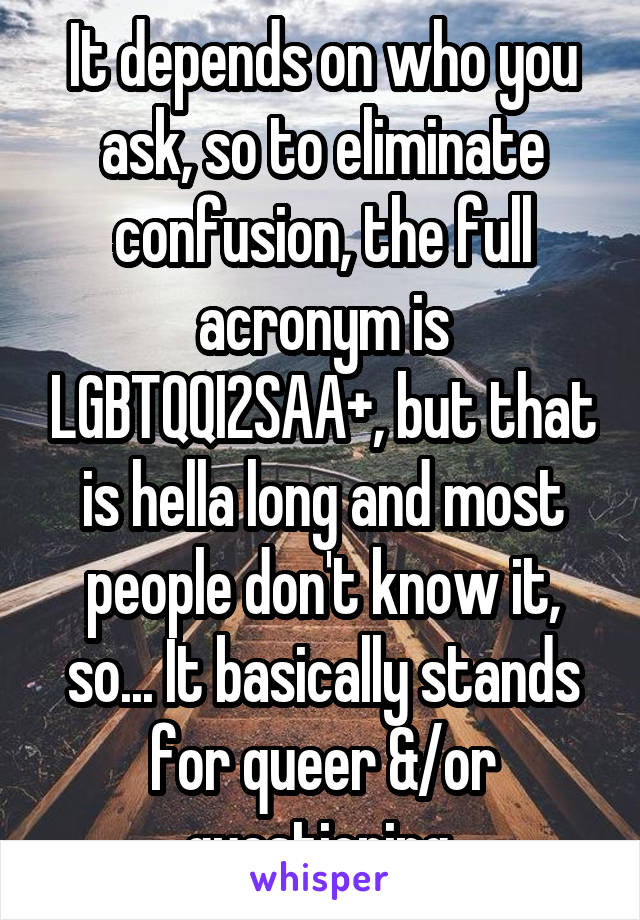 It depends on who you ask, so to eliminate confusion, the full acronym is LGBTQQI2SAA+, but that is hella long and most people don't know it, so... It basically stands for queer &/or questioning 