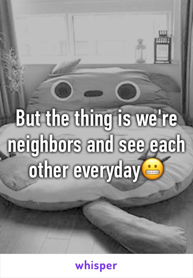 But the thing is we're neighbors and see each other everyday😬