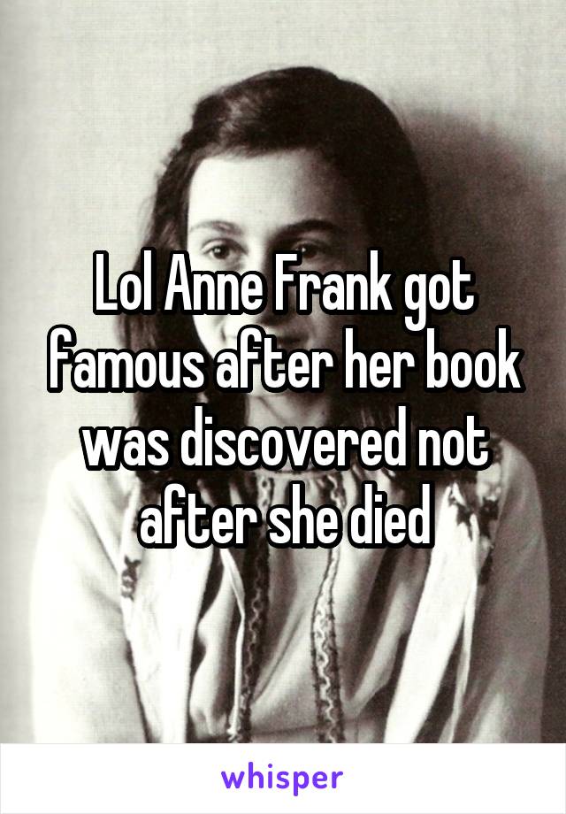 Lol Anne Frank got famous after her book was discovered not after she died