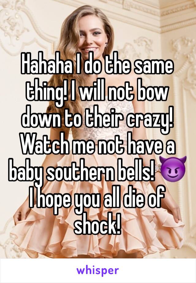Hahaha I do the same thing! I will not bow down to their crazy! Watch me not have a baby southern bells! 😈 I hope you all die of shock! 