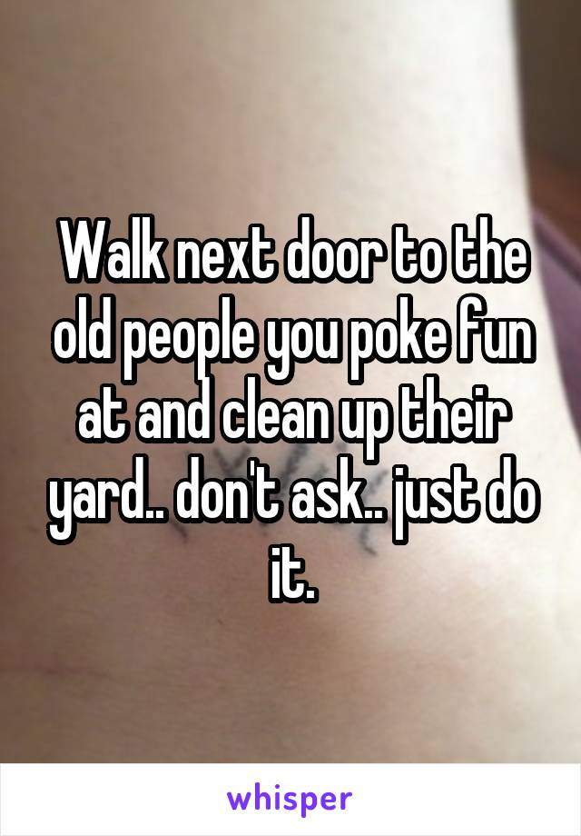 Walk next door to the old people you poke fun at and clean up their yard.. don't ask.. just do it.
