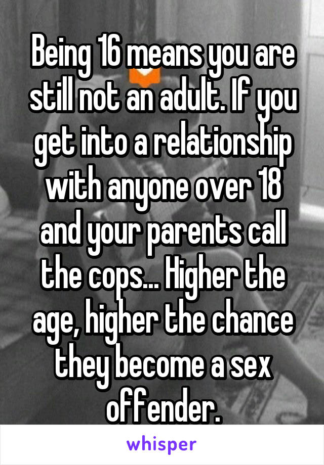 Being 16 means you are still not an adult. If you get into a relationship with anyone over 18 and your parents call the cops... Higher the age, higher the chance they become a sex offender.