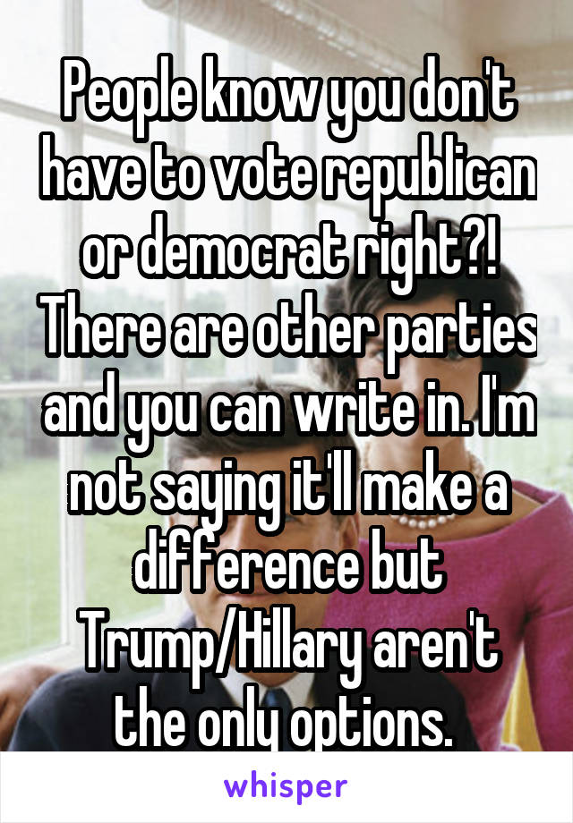 People know you don't have to vote republican or democrat right?! There are other parties and you can write in. I'm not saying it'll make a difference but Trump/Hillary aren't the only options. 